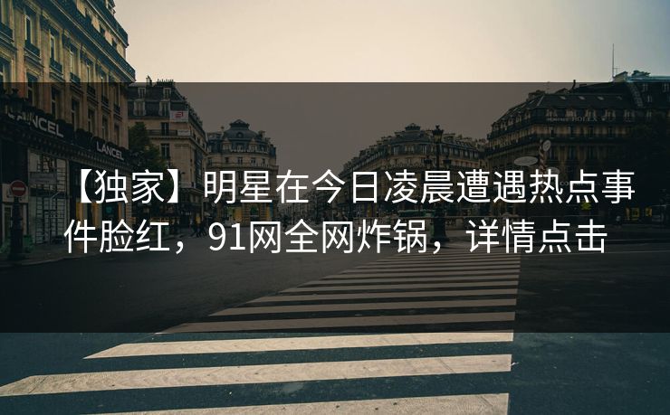 【独家】明星在今日凌晨遭遇热点事件脸红，91网全网炸锅，详情点击