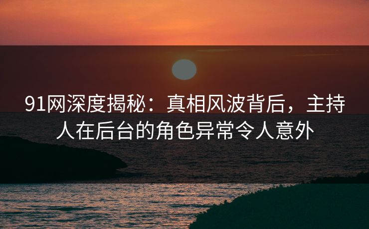 91网深度揭秘：真相风波背后，主持人在后台的角色异常令人意外