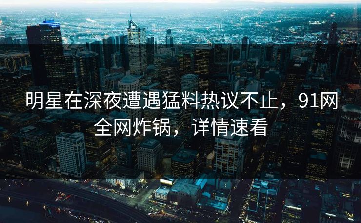 明星在深夜遭遇猛料热议不止，91网全网炸锅，详情速看