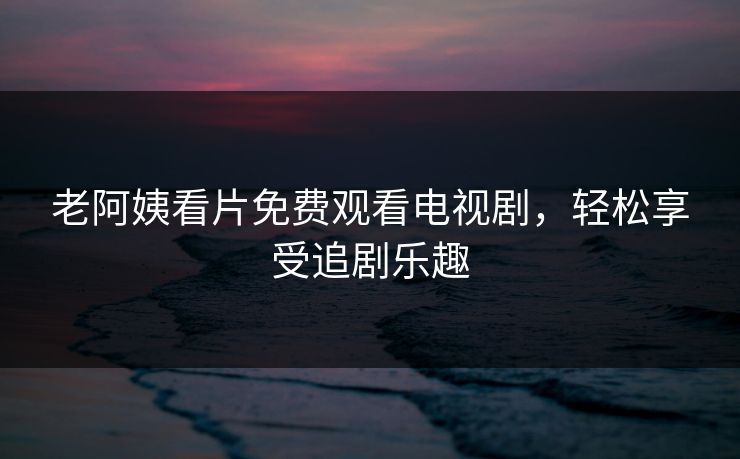 老阿姨看片免费观看电视剧，轻松享受追剧乐趣