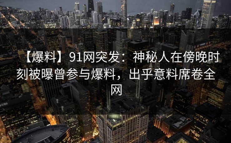 【爆料】91网突发：神秘人在傍晚时刻被曝曾参与爆料，出乎意料席卷全网