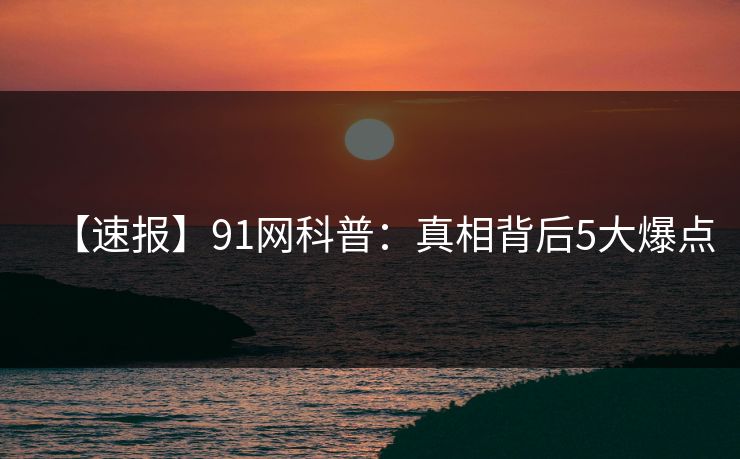 【速报】91网科普：真相背后5大爆点