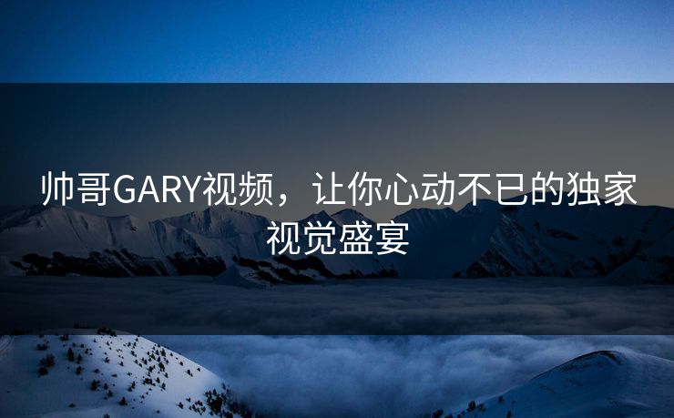 帅哥GARY视频，让你心动不已的独家视觉盛宴