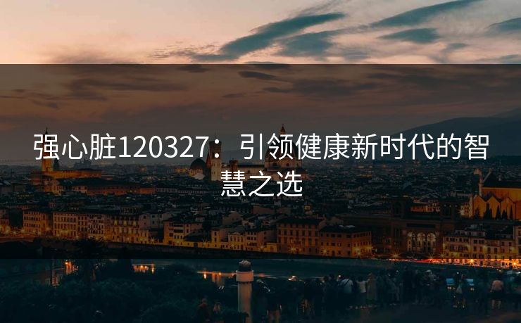 强心脏120327：引领健康新时代的智慧之选