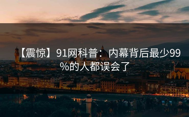 【震惊】91网科普：内幕背后最少99%的人都误会了