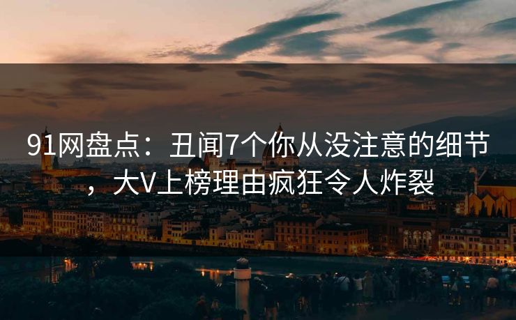 91网盘点：丑闻7个你从没注意的细节，大V上榜理由疯狂令人炸裂
