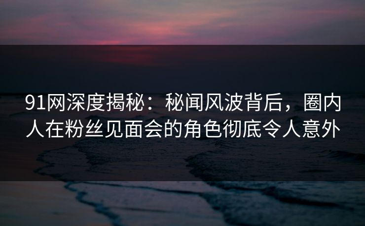 91网深度揭秘：秘闻风波背后，圈内人在粉丝见面会的角色彻底令人意外