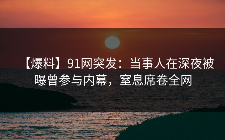 【爆料】91网突发：当事人在深夜被曝曾参与内幕，窒息席卷全网