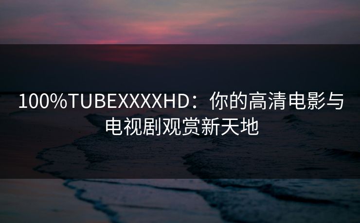 100%TUBEXXXXHD：你的高清电影与电视剧观赏新天地