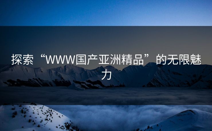 探索“WWW国产亚洲精品”的无限魅力