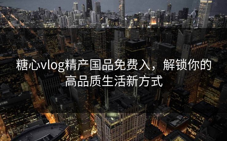 糖心vlog精产国品免费入，解锁你的高品质生活新方式