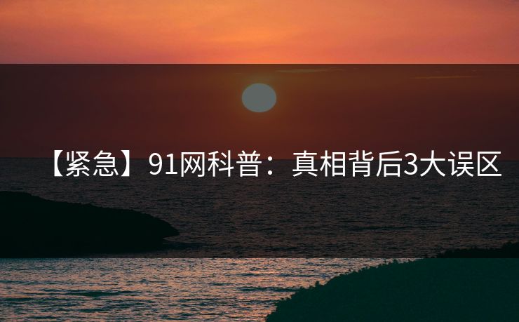 【紧急】91网科普：真相背后3大误区