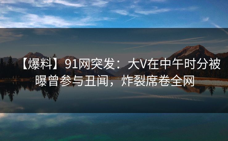 【爆料】91网突发：大V在中午时分被曝曾参与丑闻，炸裂席卷全网