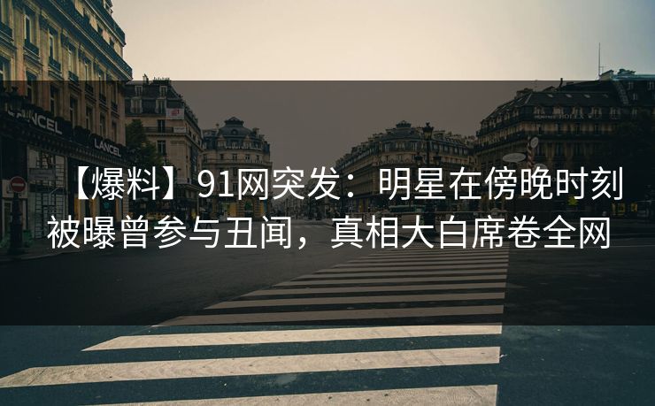 【爆料】91网突发：明星在傍晚时刻被曝曾参与丑闻，真相大白席卷全网