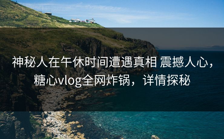 神秘人在午休时间遭遇真相 震撼人心，糖心vlog全网炸锅，详情探秘