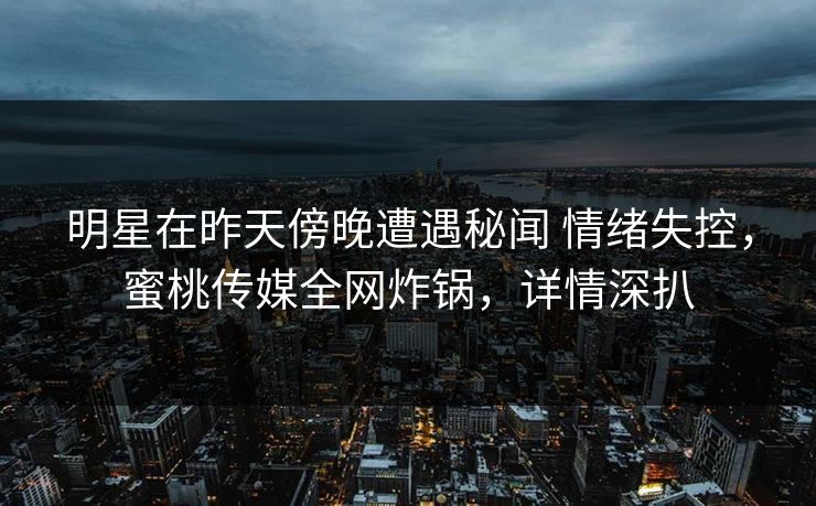 明星在昨天傍晚遭遇秘闻 情绪失控，蜜桃传媒全网炸锅，详情深扒