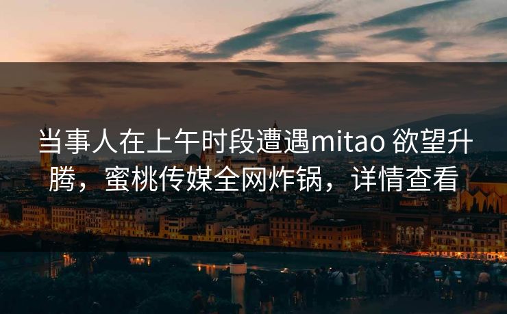 当事人在上午时段遭遇mitao 欲望升腾，蜜桃传媒全网炸锅，详情查看