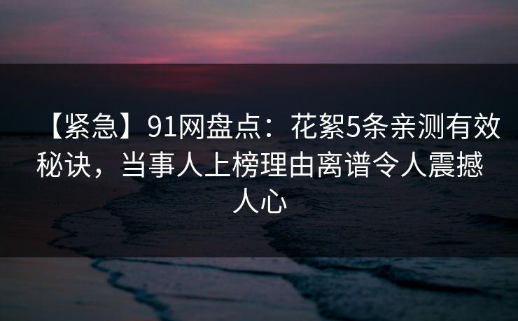 【紧急】91网盘点：花絮5条亲测有效秘诀，当事人上榜理由离谱令人震撼人心
