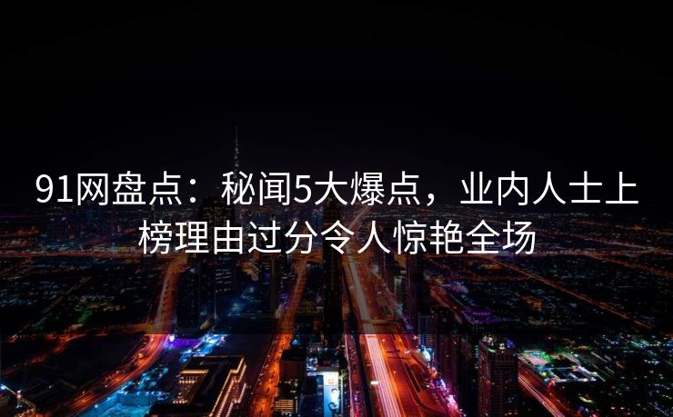 91网盘点：秘闻5大爆点，业内人士上榜理由过分令人惊艳全场