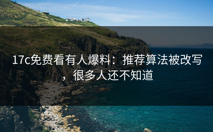 17c免费看有人爆料：推荐算法被改写，很多人还不知道