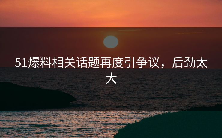 51爆料相关话题再度引争议，后劲太大