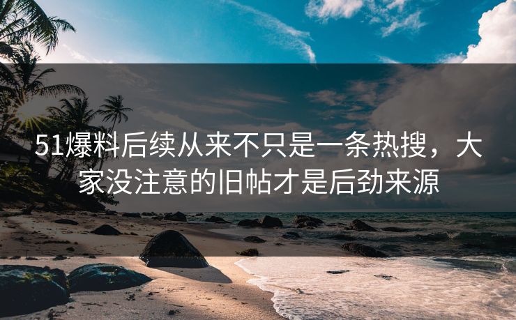 51爆料后续从来不只是一条热搜，大家没注意的旧帖才是后劲来源
