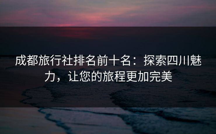 成都旅行社排名前十名：探索四川魅力，让您的旅程更加完美