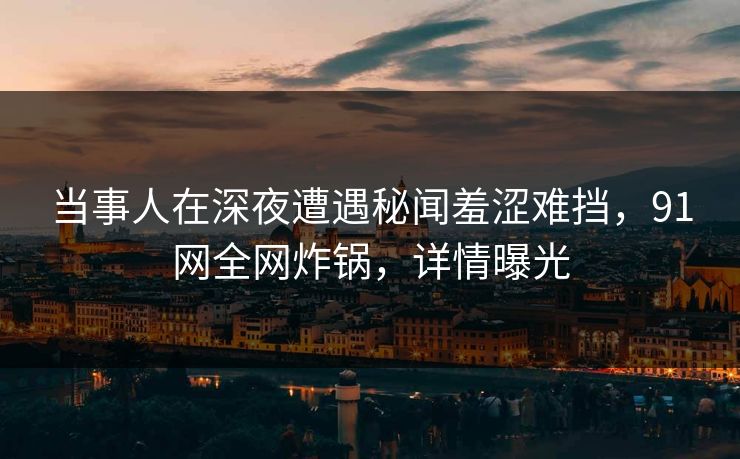 当事人在深夜遭遇秘闻羞涩难挡，91网全网炸锅，详情曝光