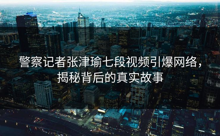 警察记者张津瑜七段视频引爆网络，揭秘背后的真实故事
