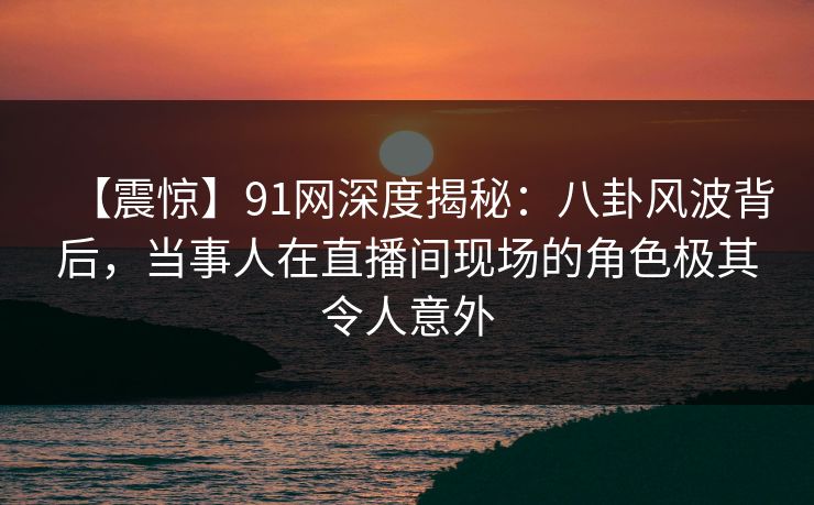 【震惊】91网深度揭秘：八卦风波背后，当事人在直播间现场的角色极其令人意外
