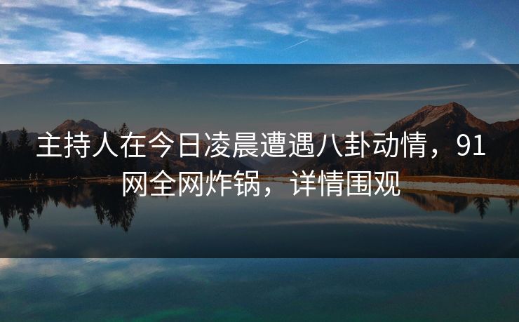 主持人在今日凌晨遭遇八卦动情，91网全网炸锅，详情围观
