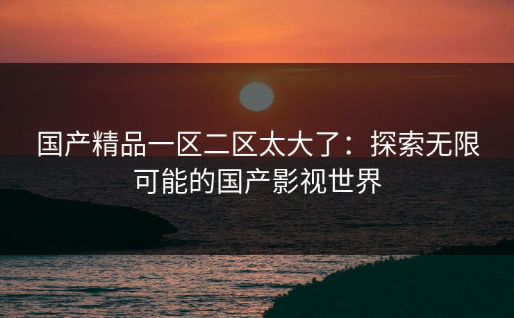 国产精品一区二区太大了：探索无限可能的国产影视世界
