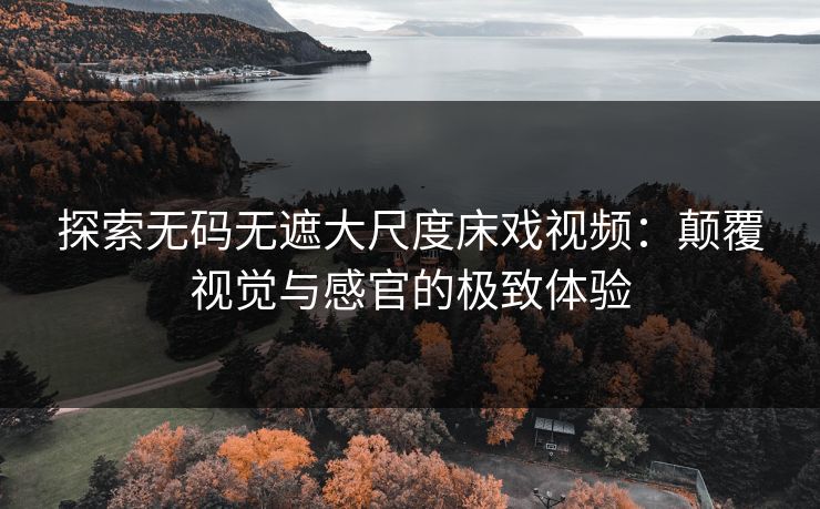 探索无码无遮大尺度床戏视频：颠覆视觉与感官的极致体验