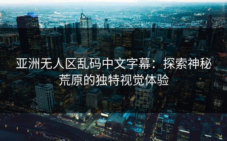 亚洲无人区乱码中文字幕：探索神秘荒原的独特视觉体验