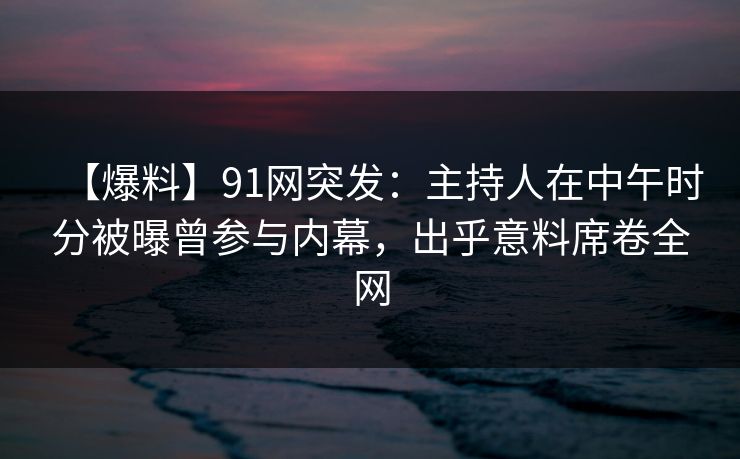 【爆料】91网突发：主持人在中午时分被曝曾参与内幕，出乎意料席卷全网