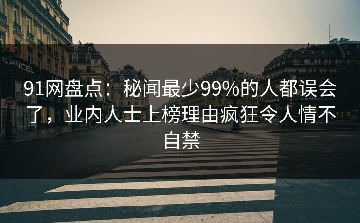 91网盘点:秘闻最少99%的人都误会了,业内人士上榜理由疯狂令人情不自禁 91网盘点:秘闻最少99%的人都误会了,业内人士上榜理由疯狂令人情不自禁
