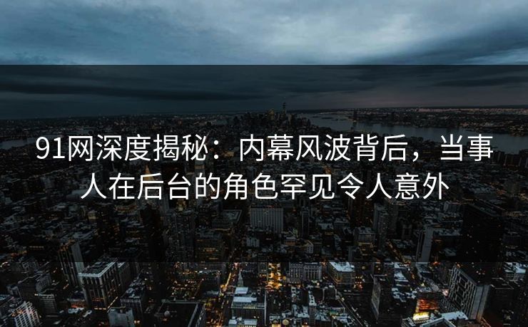 91网深度揭秘：内幕风波背后，当事人在后台的角色罕见令人意外