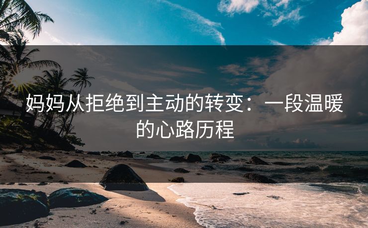妈妈从拒绝到主动的转变:一段温暖的心路历程 妈妈从拒绝到主动的转变:一段温暖的心路历程