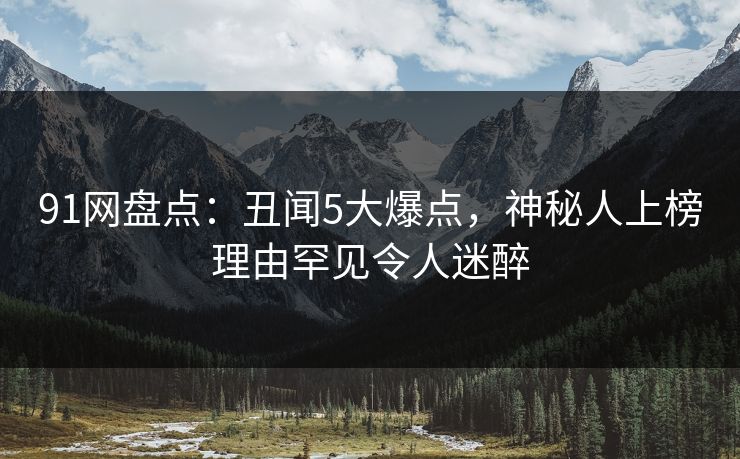 91网盘点：丑闻5大爆点，神秘人上榜理由罕见令人迷醉