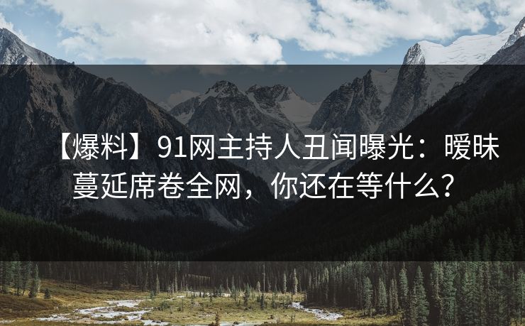 【爆料】91网主持人丑闻曝光:暧昧蔓延席卷全网,你还在等什么? 【爆料】91网主持人丑闻曝光:暧昧蔓延席卷全网,你还在等什么?