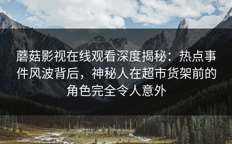 蘑菇影视在线观看深度揭秘：热点事件风波背后，神秘人在超市货架前的角色完全令人意外