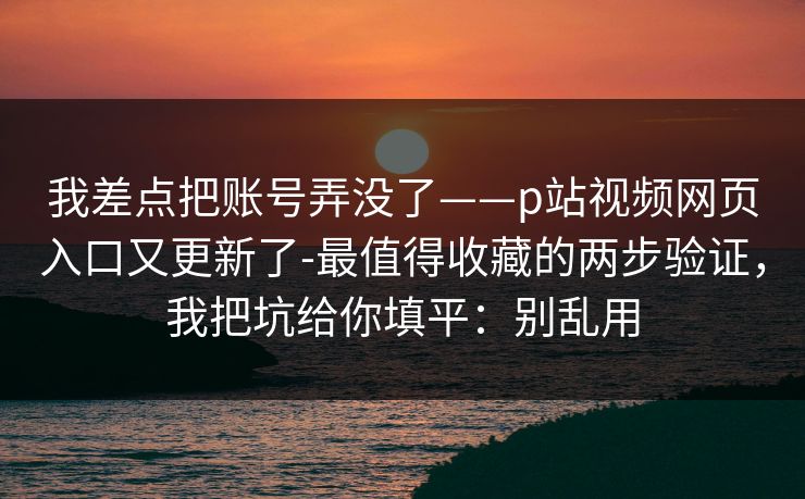 我差点把账号弄没了——p站视频网页入口又更新了-最值得收藏的两步验证,我把坑给你填平:别乱用 我差点把账号弄没了——p站视频网页入口又更新了-最值得收藏的两步验证,我把坑给你填平:别乱用