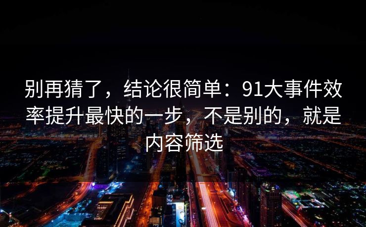 别再猜了，结论很简单：91大事件效率提升最快的一步，不是别的，就是内容筛选