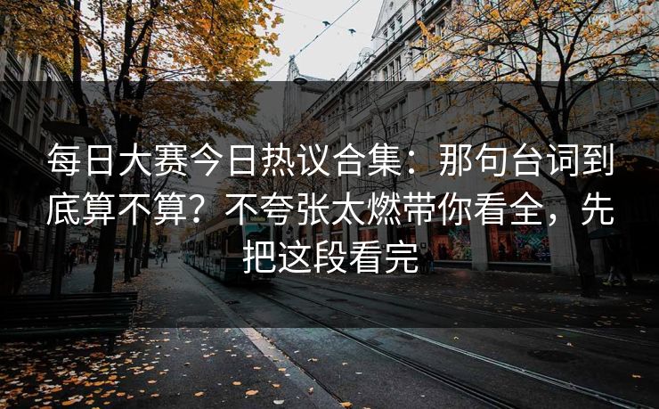 每日大赛今日热议合集:那句台词到底算不算?不夸张太燃带你看全,先把这段看完 每日大赛今日热议合集:那句台词到底算不算?不夸张太燃带你看全,先把这段看完