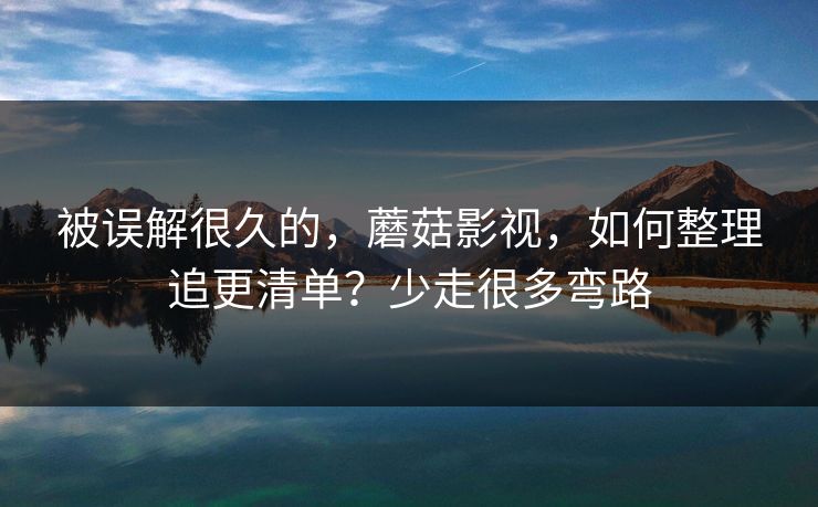 被误解很久的,蘑菇影视,如何整理追更清单?少走很多弯路 被误解很久的,蘑菇影视,如何整理追更清单?少走很多弯路