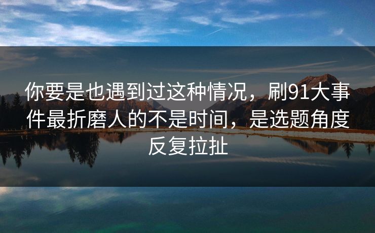 你要是也遇到过这种情况，刷91大事件最折磨人的不是时间，是选题角度反复拉扯