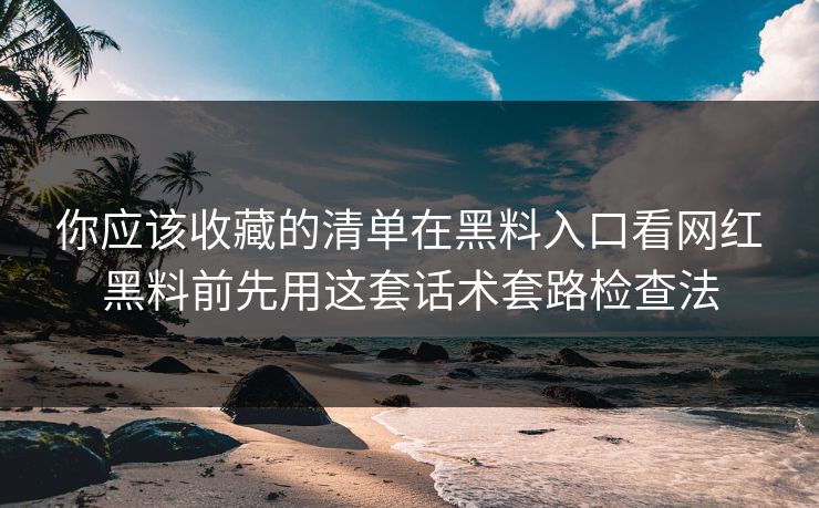 你应该收藏的清单在黑料入口看网红黑料前先用这套话术套路检查法