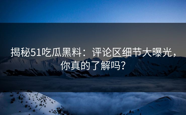 揭秘51吃瓜黑料：评论区细节大曝光，你真的了解吗？